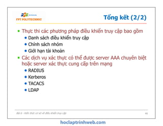 Tổng kết (2/2)
Thực thi các phương pháp điều khiển truy cập bao gồm
Danh sách điều khiển truy cập
Chính sách nhóm
Giới hạn tài khoản
Các dịch vụ xác thực có thể được server AAA chuyên biệt
hoặc server xác thực cung cấp trên mạng
RADIUS
Kerberos
TACACS
LDAP
Thực thi các phương pháp điều khiển truy cập bao gồm
Danh sách điều khiển truy cập
Chính sách nhóm
Giới hạn tài khoản
Các dịch vụ xác thực có thể được server AAA chuyên biệt
hoặc server xác thực cung cấp trên mạng
RADIUS
Kerberos
TACACS
LDAP
49Bài 6 - Kiến thức cơ sở về điều khiển truy cập
 