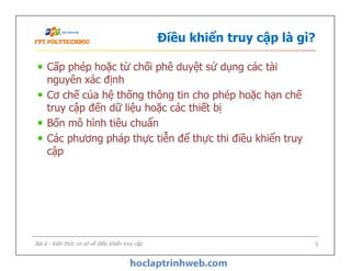 Điều khiển truy cập là gì?
Cấp phép hoặc từ chối phê duyệt sử dụng các tài
nguyên xác định
Cơ chế của hệ thống thông tin cho phép hoặc hạn chế
truy cập đến dữ liệu hoặc các thiết bị
Bốn mô hình tiêu chuẩn
Các phương pháp thực tiễn để thực thi điều khiển truy
cập
Cấp phép hoặc từ chối phê duyệt sử dụng các tài
nguyên xác định
Cơ chế của hệ thống thông tin cho phép hoặc hạn chế
truy cập đến dữ liệu hoặc các thiết bị
Bốn mô hình tiêu chuẩn
Các phương pháp thực tiễn để thực thi điều khiển truy
cập
Bài 6 - Kiến thức cơ sở về điều khiển truy cập 5
 