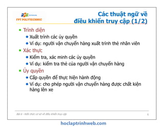 Các thuật ngữ về
điều khiển truy cập (1/2)
Trình diện
Xuất trình các ủy quyền
Ví dụ: người vận chuyển hàng xuất trình thẻ nhân viên
Xác thực
Kiểm tra, xác minh các ủy quyền
Ví dụ: kiểm tra thẻ của người vận chuyển hàng
Ủy quyền
Cấp quyền để thực hiện hành động
Ví dụ: cho phép người vận chuyển hàng được chất kiện
hàng lên xe
Trình diện
Xuất trình các ủy quyền
Ví dụ: người vận chuyển hàng xuất trình thẻ nhân viên
Xác thực
Kiểm tra, xác minh các ủy quyền
Ví dụ: kiểm tra thẻ của người vận chuyển hàng
Ủy quyền
Cấp quyền để thực hiện hành động
Ví dụ: cho phép người vận chuyển hàng được chất kiện
hàng lên xe
Bài 6 - Kiến thức cơ sở về điều khiển truy cập 6
 