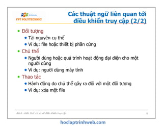Các thuật ngữ liên quan tới
điều khiển truy cập (2/2)
Đối tượng
Tài nguyên cụ thể
Ví dụ: file hoặc thiết bị phần cứng
Chủ thể
Người dùng hoặc quá trình hoạt động đại diện cho một
người dùng
Ví dụ: người dùng máy tính
Thao tác
Hành động do chủ thể gây ra đối với một đối tượng
Ví dụ: xóa một file
Đối tượng
Tài nguyên cụ thể
Ví dụ: file hoặc thiết bị phần cứng
Chủ thể
Người dùng hoặc quá trình hoạt động đại diện cho một
người dùng
Ví dụ: người dùng máy tính
Thao tác
Hành động do chủ thể gây ra đối với một đối tượng
Ví dụ: xóa một file
Bài 6 - Kiến thức cơ sở về điều khiển truy cập 8
 