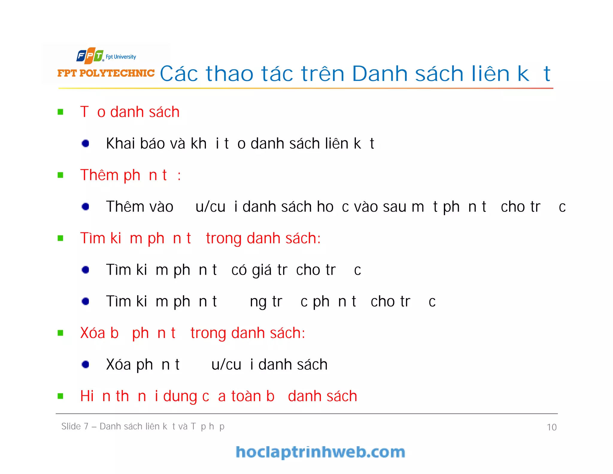 Các thao tác trên Danh sách liên kết
Slide 7 – Danh sách liên kết và Tập hợp 10
Tạo danh sách
Khai báo và khởi tạo danh sách liên kết
Thêm phần tử:
Thêm vào đầu/cuối danh sách hoặc vào sau một phần tử cho trước
Tìm kiếm phần tử trong danh sách:
Tìm kiếm phần tử có giá trị cho trước
Tìm kiếm phần tử đứng trước phần tử cho trước
Xóa bỏ phần tử trong danh sách:
Xóa phần tử đầu/cuối danh sách
Hiển thị nội dung của toàn bộ danh sách
 