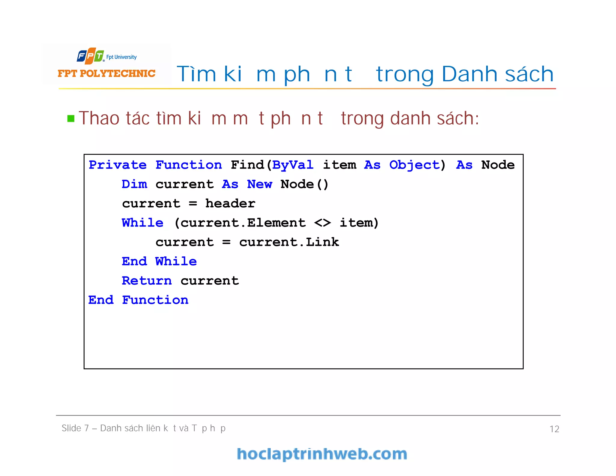 Tìm kiếm phần tử trong Danh sách
Slide 7 – Danh sách liên kết và Tập hợp 12
Thao tác tìm kiếm một phần tử trong danh sách:
Private Function Find(ByVal item As Object) As Node
Dim current As New Node()
current = header
While (current.Element <> item)
current = current.Link
End While
Return current
End Function
 