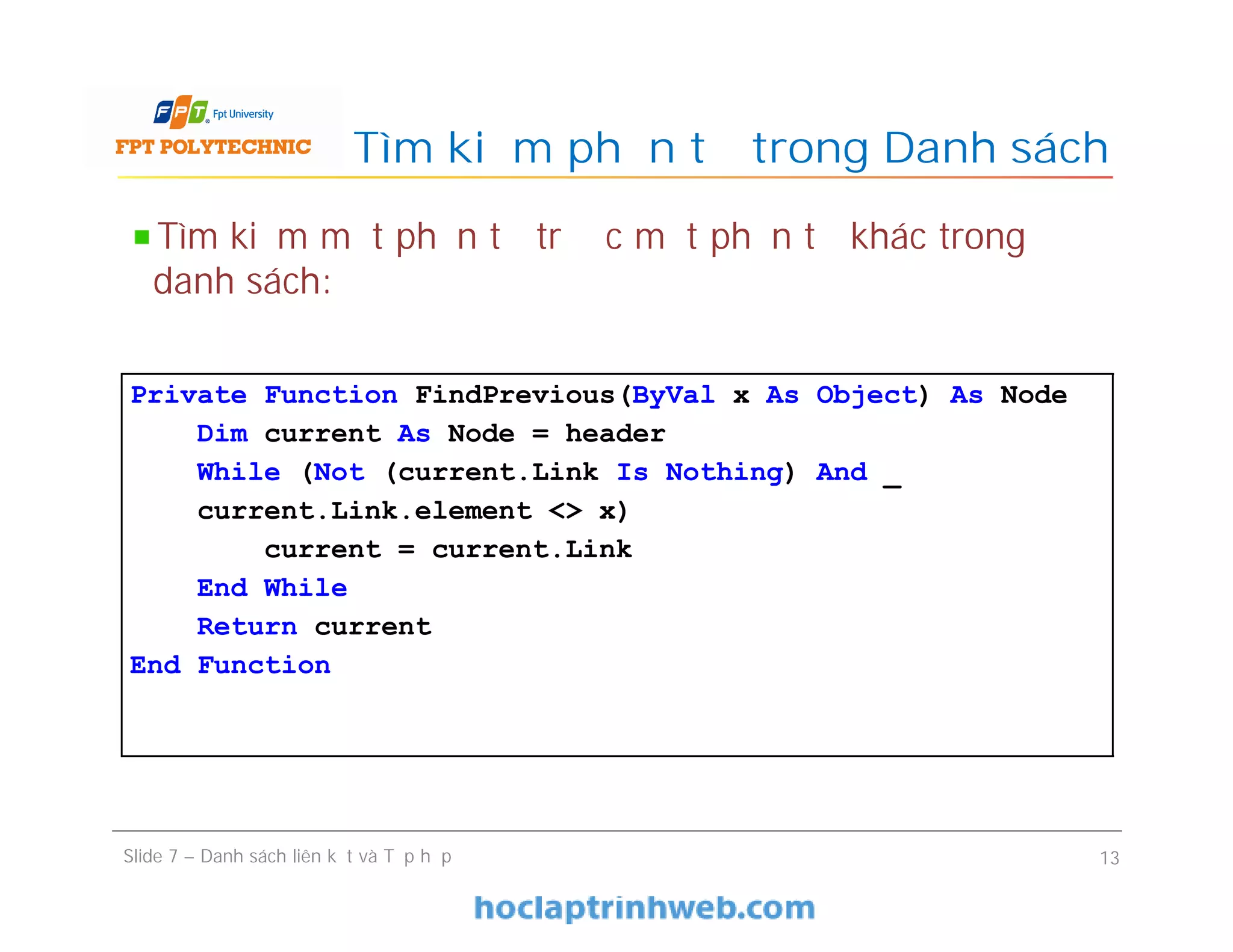 Tìm kiếm phần tử trong Danh sách
Slide 7 – Danh sách liên kết và Tập hợp 13
Tìm kiếm một phần tử trước một phần tử khác trong
danh sách:
Private Function FindPrevious(ByVal x As Object) As Node
Dim current As Node = header
While (Not (current.Link Is Nothing) And _
current.Link.element <> x)
current = current.Link
End While
Return current
End Function
 