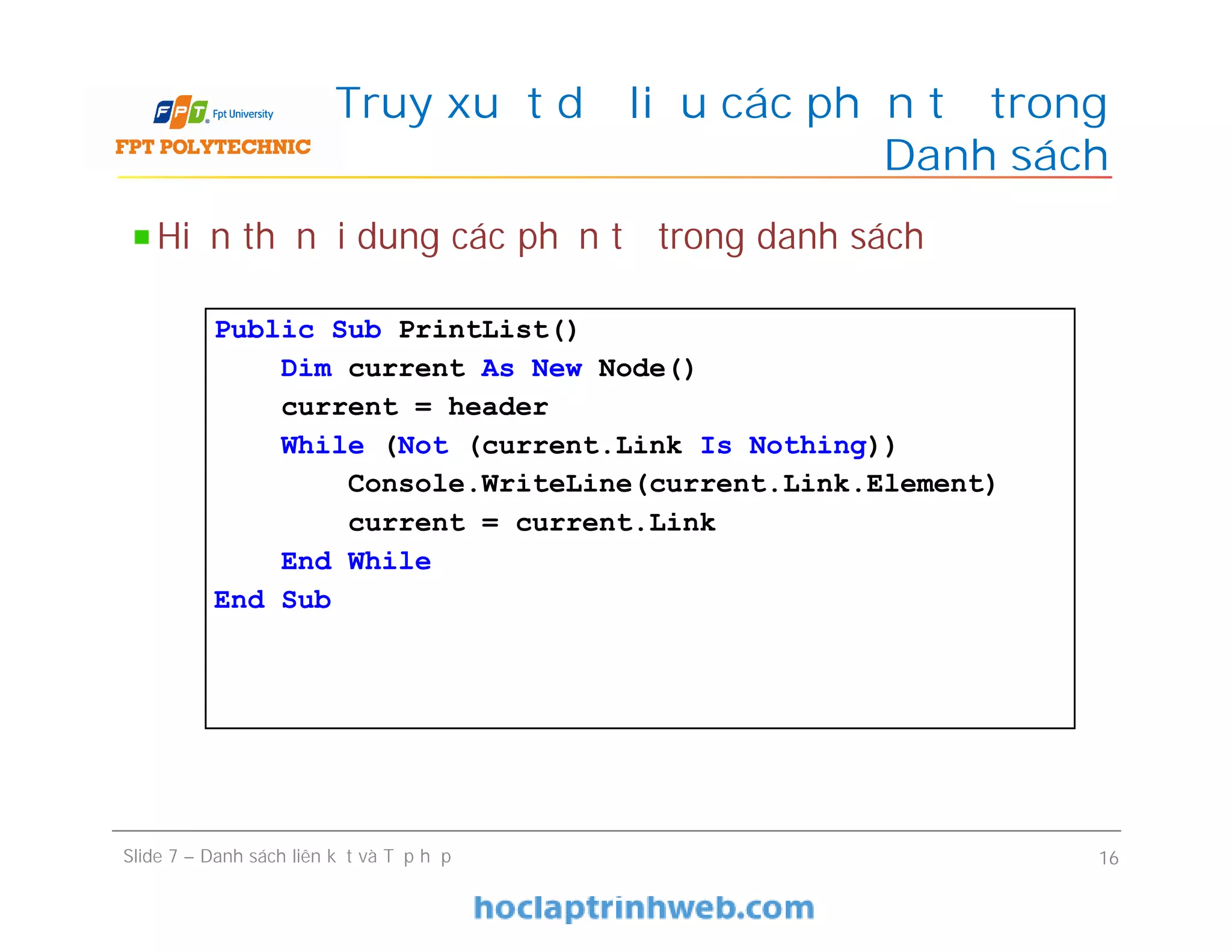Truy xuất dữ liệu các phần tử trong
Danh sách
Slide 7 – Danh sách liên kết và Tập hợp 16
Hiển thị nội dung các phần tử trong danh sách
Public Sub PrintList()
Dim current As New Node()
current = header
While (Not (current.Link Is Nothing))
Console.WriteLine(current.Link.Element)
current = current.Link
End While
End Sub
 