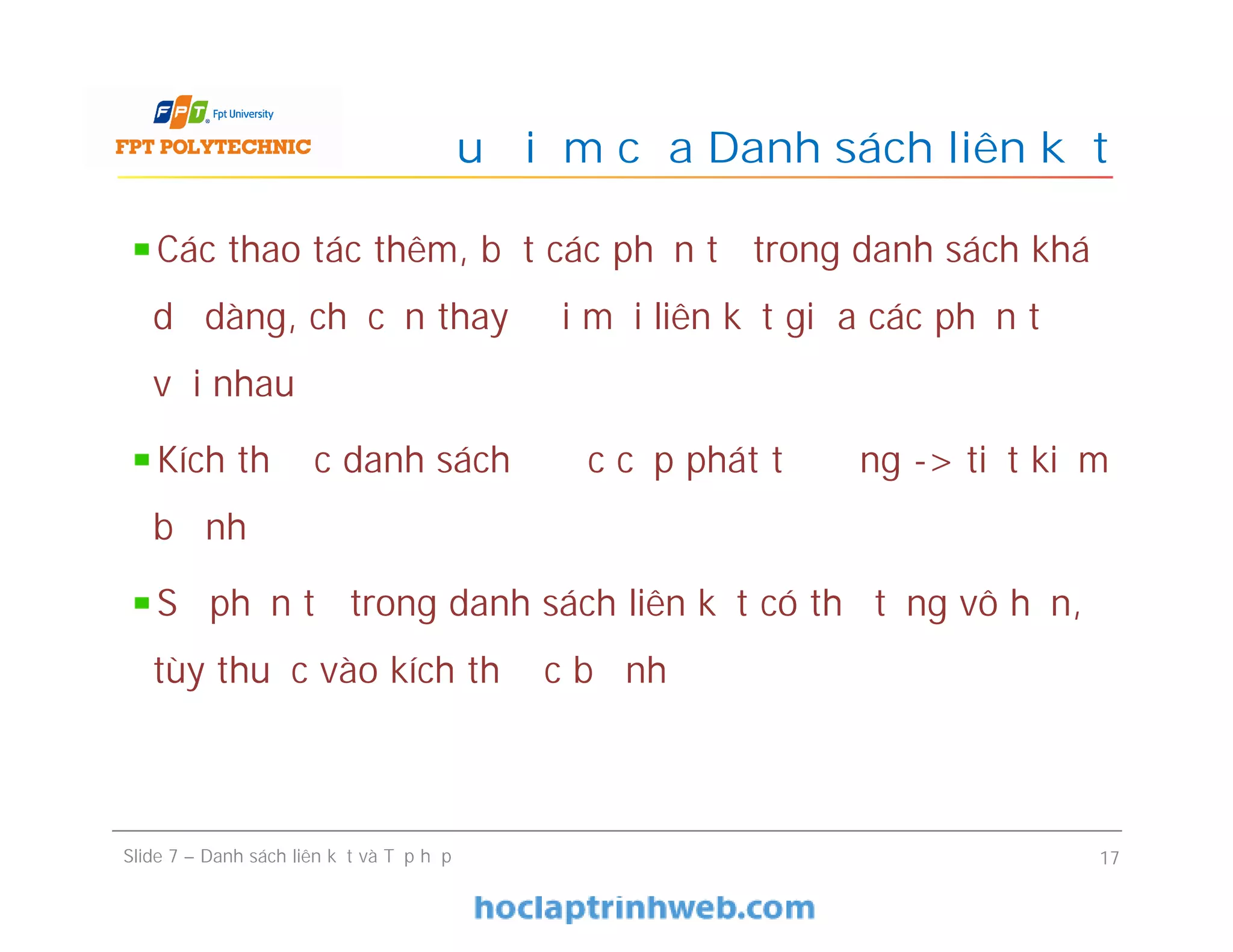 Ưu điểm của Danh sách liên kết
Slide 7 – Danh sách liên kết và Tập hợp 17
Các thao tác thêm, bớt các phần tử trong danh sách khá
dễ dàng, chỉ cần thay đổi mối liên kết giữa các phần tử
với nhau
Kích thước danh sách được cấp phát tự động -> tiết kiệm
bộ nhớ
Số phần tử trong danh sách liên kết có thể tăng vô hạn,
tùy thuộc vào kích thước bộ nhớ
 