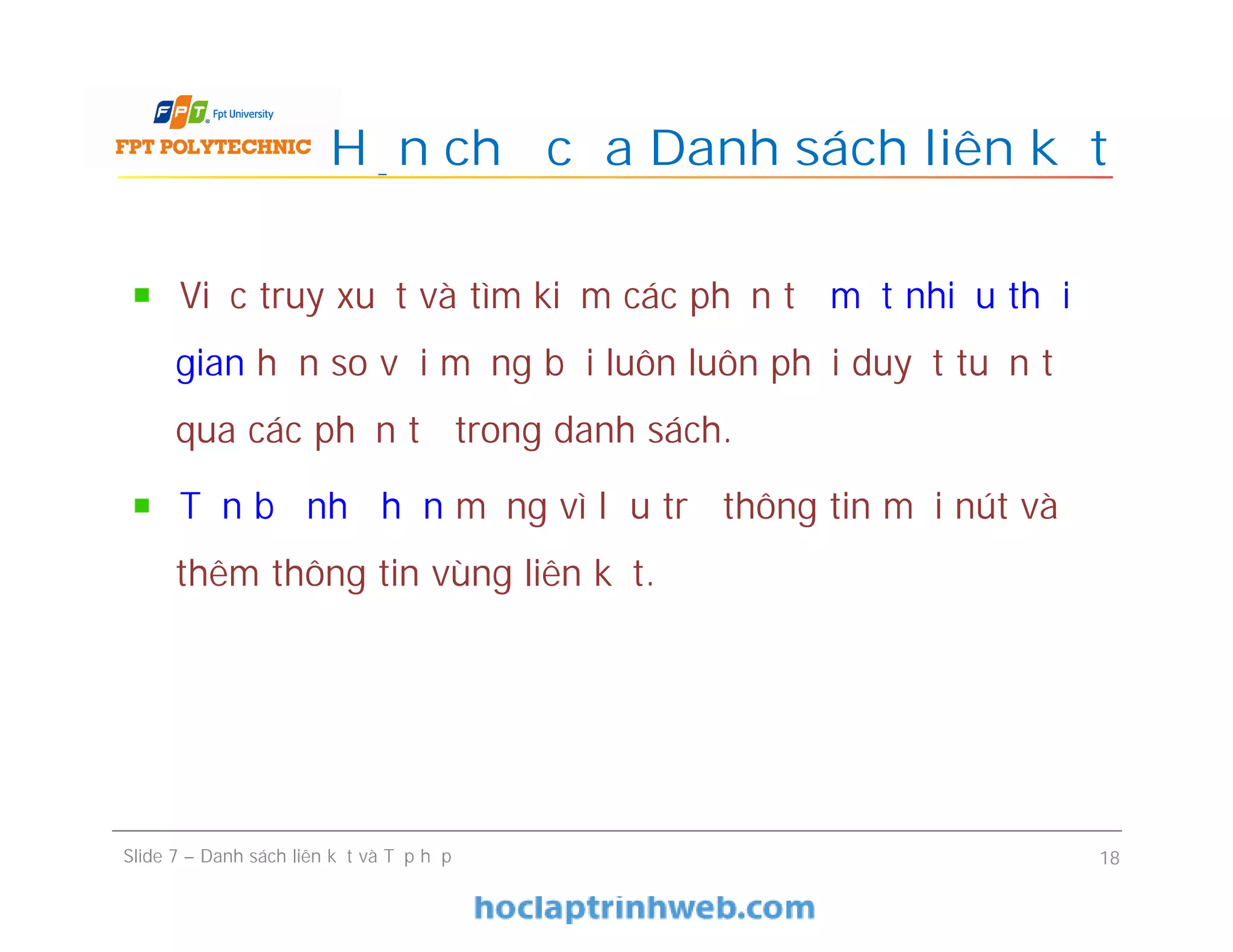 Hạn chế của Danh sách liên kết
Slide 7 – Danh sách liên kết và Tập hợp 18
Việc truy xuất và tìm kiếm các phần tử mất nhiều thời
gian hơn so với mảng bởi luôn luôn phải duyệt tuần tự
qua các phần tử trong danh sách.
Tốn bộ nhớ hơn mảng vì lưu trữ thông tin mỗi nút và
thêm thông tin vùng liên kết.
 