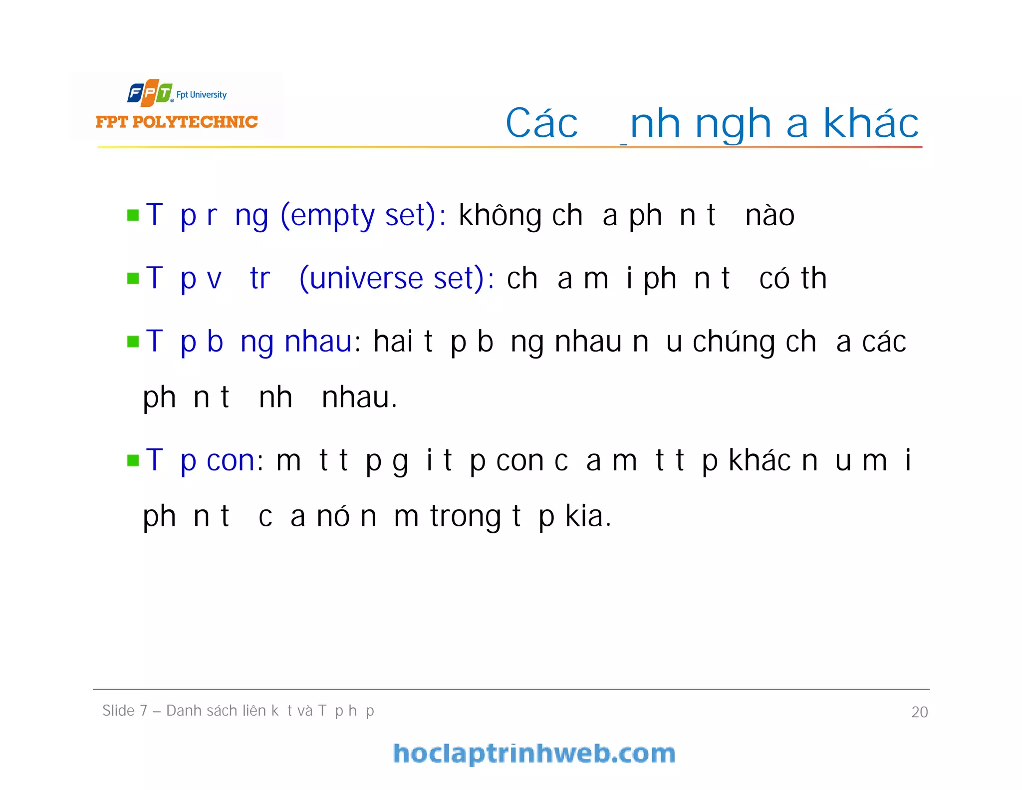 Các định nghĩa khác
Slide 7 – Danh sách liên kết và Tập hợp 20
Tập rỗng (empty set): không chứa phần tử nào
Tập vũ trụ (universe set): chứa mọi phần tử có thể
Tập bằng nhau: hai tập bằng nhau nếu chúng chứa các
phần tử như nhau.
Tập con: một tập gọi tập con của một tập khác nếu mọi
phần tử của nó nằm trong tập kia.
 