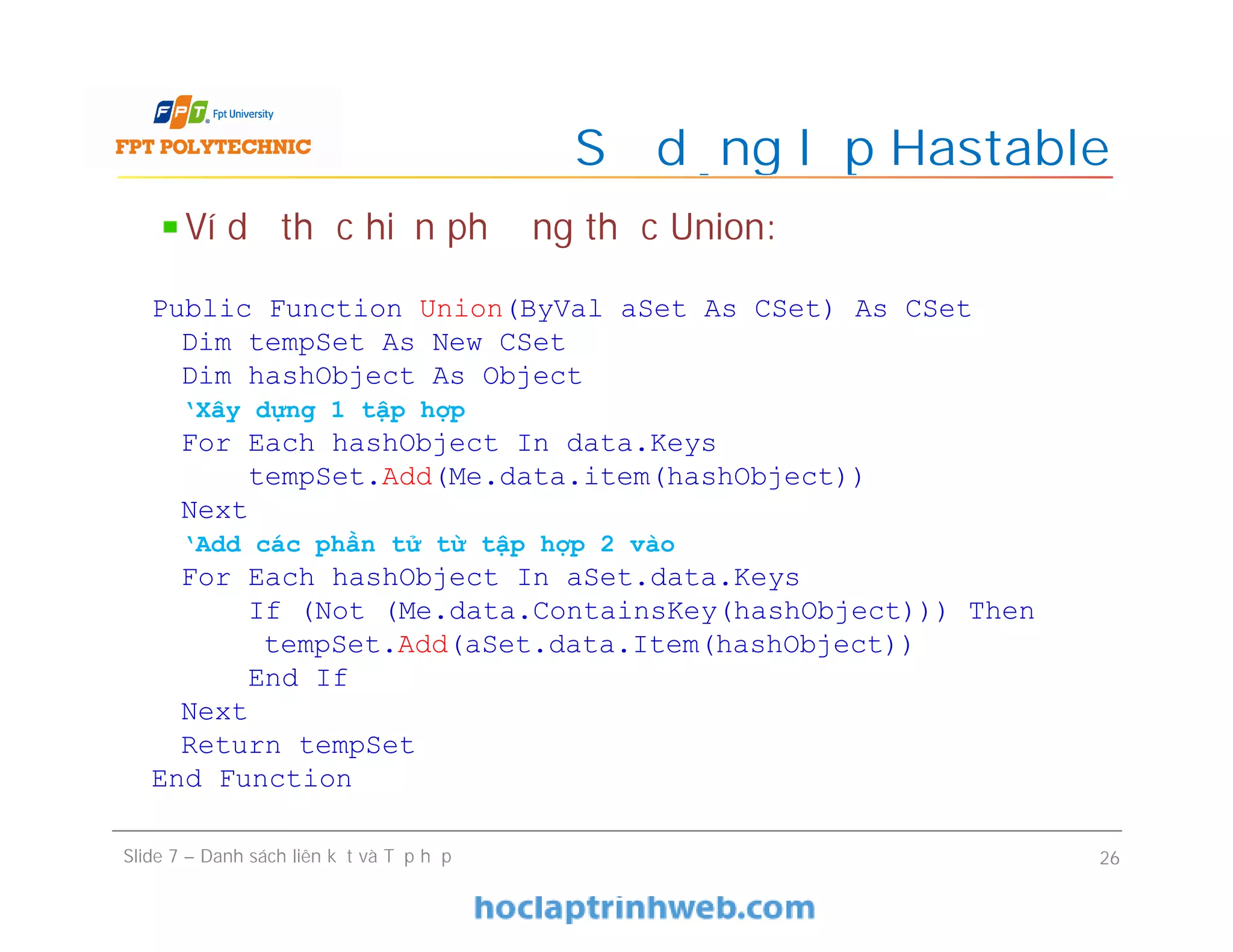 Sử dụng lớp Hastable
Slide 7 – Danh sách liên kết và Tập hợp 26
Ví dụ thực hiện phương thức Union:
Public Function Union(ByVal aSet As CSet) As CSet
Dim tempSet As New CSet
Dim hashObject As Object
‘Xây dựng 1 tập hợp
For Each hashObject In data.Keys
tempSet.Add(Me.data.item(hashObject))
Next
‘Add các phần tử từ tập hợp 2 vào
For Each hashObject In aSet.data.Keys
If (Not (Me.data.ContainsKey(hashObject))) Then
tempSet.Add(aSet.data.Item(hashObject))
End If
Next
Return tempSet
End Function
 