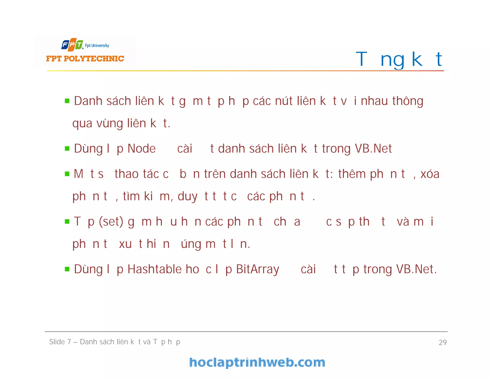 Tổng kết
Slide 7 – Danh sách liên kết và Tập hợp 29
Danh sách liên kết gồm tập hợp các nút liên kết với nhau thông
qua vùng liên kết.
Dùng lớp Node để cài đặt danh sách liên kết trong VB.Net
Một số thao tác cơ bản trên danh sách liên kết: thêm phần tử, xóa
phần tử, tìm kiếm, duyệt tất cả các phần tử.
Tập (set) gồm hữu hạn các phần tử chưa được sắp thứ tự và mỗi
phần tử xuất hiện đúng một lần.
Dùng lớp Hashtable hoặc lớp BitArray để cài đặt tập trong VB.Net.
 