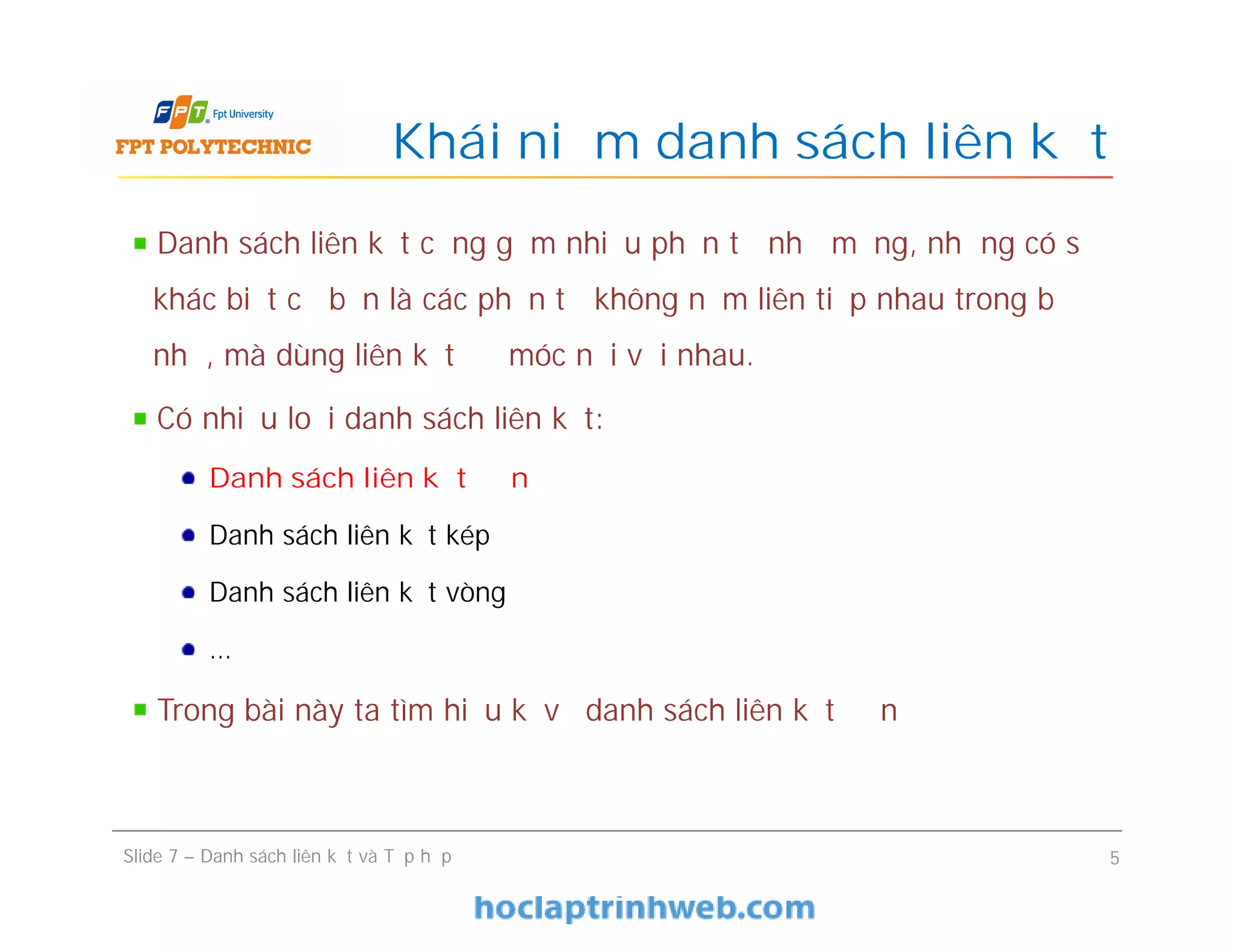 Khái niệm danh sách liên kết
Slide 7 – Danh sách liên kết và Tập hợp 5
Danh sách liên kết cũng gồm nhiều phần tử như mảng, nhưng có sự
khác biệt cơ bản là các phần tử không nằm liên tiếp nhau trong bộ
nhớ, mà dùng liên kết để móc nối với nhau.
Có nhiều loại danh sách liên kết:
Danh sách liên kết đơn
Danh sách liên kết kép
Danh sách liên kết vòng
…
Trong bài này ta tìm hiểu kĩ về danh sách liên kết đơn
 