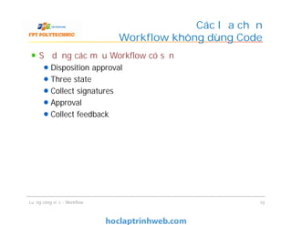 Các lựa chọn
Workflow không dùng Code
Sử dụng các mẫu Workflow có sẵn
Disposition approval
Three state
Collect signatures
Approval
Collect feedback
Sử dụng các mẫu Workflow có sẵn
Disposition approval
Three state
Collect signatures
Approval
Collect feedback
Luồng công việc - Workflow 10
 