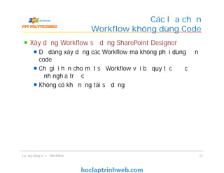 Các lựa chọn
Workflow không dùng Code
Xây dựng Workflow sử dụng SharePoint Designer
Dễ dàng xây dựng các Workflow mà không phải dùng đến
code
Chỉ giới hạn cho một số Workflow với bộ quy tắc được
định nghĩa trước
Không có khả năng tái sử dụng
Xây dựng Workflow sử dụng SharePoint Designer
Dễ dàng xây dựng các Workflow mà không phải dùng đến
code
Chỉ giới hạn cho một số Workflow với bộ quy tắc được
định nghĩa trước
Không có khả năng tái sử dụng
Luồng công việc - Workflow 11
 
