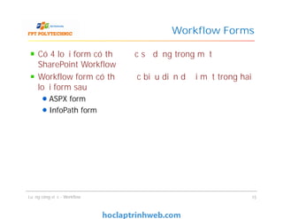 Workflow Forms
Có 4 loại form có thể được sử dụng trong một
SharePoint Workflow
Workflow form có thể được biểu diễn dưới một trong hai
loại form sau
ASPX form
InfoPath form
Có 4 loại form có thể được sử dụng trong một
SharePoint Workflow
Workflow form có thể được biểu diễn dưới một trong hai
loại form sau
ASPX form
InfoPath form
Luồng công việc - Workflow 15
 