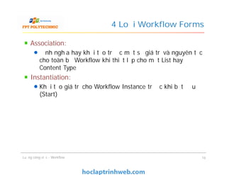 4 Loại Workflow Forms
Association:
Định nghĩa hay khởi tạo trước một số giá trị và nguyên tắc
cho toàn bộ Workflow khi thiết lập cho một List hay
Content Type
Instantiation:
Khởi tạo giá trị cho Workflow Instance trước khi bắt đầu
(Start)
Association:
Định nghĩa hay khởi tạo trước một số giá trị và nguyên tắc
cho toàn bộ Workflow khi thiết lập cho một List hay
Content Type
Instantiation:
Khởi tạo giá trị cho Workflow Instance trước khi bắt đầu
(Start)
Luồng công việc - Workflow 16
 