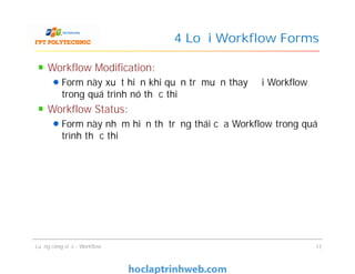 4 Loại Workflow Forms
Workflow Modification:
Form này xuất hiện khi quản trị muốn thay đổi Workflow
trong quá trình nó thực thi
Workflow Status:
Form này nhằm hiển thị trạng thái của Workflow trong quá
trình thực thi
Workflow Modification:
Form này xuất hiện khi quản trị muốn thay đổi Workflow
trong quá trình nó thực thi
Workflow Status:
Form này nhằm hiển thị trạng thái của Workflow trong quá
trình thực thi
Luồng công việc - Workflow 17
 