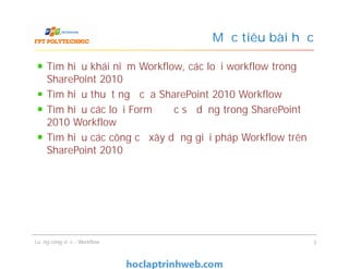 Mục tiêu bài học
Tìm hiểu khái niệm Workflow, các loại workflow trong
SharePoint 2010
Tìm hiểu thuật ngữ của SharePoint 2010 Workflow
Tìm hiểu các loại Form được sử dụng trong SharePoint
2010 Workflow
Tìm hiểu các công cụ xây dựng giải pháp Workflow trên
SharePoint 2010
Tìm hiểu khái niệm Workflow, các loại workflow trong
SharePoint 2010
Tìm hiểu thuật ngữ của SharePoint 2010 Workflow
Tìm hiểu các loại Form được sử dụng trong SharePoint
2010 Workflow
Tìm hiểu các công cụ xây dựng giải pháp Workflow trên
SharePoint 2010
Luồng công việc - Workflow 3
 