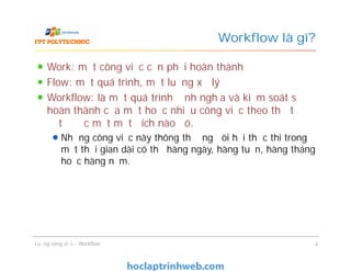Workflow là gì?
Work: một công việc cần phải hoàn thành
Flow: một quá trình, một luồng xử lý
Workflow: là một quá trình định nghĩa và kiểm soát sự
hoàn thành của một hoặc nhiều công việc theo thứ tự để
đạt được một một đích nào đó.
Những công việc này thông thường đòi hỏi thực thi trong
một thời gian dài có thể hàng ngày, hàng tuần, hàng tháng
hoặc hàng năm.
Work: một công việc cần phải hoàn thành
Flow: một quá trình, một luồng xử lý
Workflow: là một quá trình định nghĩa và kiểm soát sự
hoàn thành của một hoặc nhiều công việc theo thứ tự để
đạt được một một đích nào đó.
Những công việc này thông thường đòi hỏi thực thi trong
một thời gian dài có thể hàng ngày, hàng tuần, hàng tháng
hoặc hàng năm.
Luồng công việc - Workflow 4
 