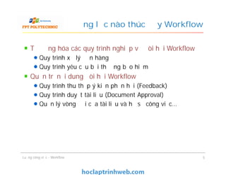 Động lực nào thúc đẩy Workflow
Tự động hóa các quy trình nghiệp vụ đòi hỏi Workflow
Quy trình xử lý đơn hàng
Quy trình yêu cầu bồi thường bảo hiểm
Quản trị nội dung đòi hỏi Workflow
Quy trình thu thập ý kiến phản hồi (Feedback)
Quy trình duyệt tài liệu (Document Approval)
Quản lý vòng đời của tài liệu và hồ sơ công việc…
Tự động hóa các quy trình nghiệp vụ đòi hỏi Workflow
Quy trình xử lý đơn hàng
Quy trình yêu cầu bồi thường bảo hiểm
Quản trị nội dung đòi hỏi Workflow
Quy trình thu thập ý kiến phản hồi (Feedback)
Quy trình duyệt tài liệu (Document Approval)
Quản lý vòng đời của tài liệu và hồ sơ công việc…
Luồng công việc - Workflow 5
 