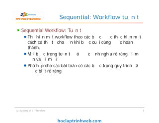 Sequential: Workflow tuần tự
Sequential Workflow: Tuần tự
Thể hiện một workflow theo các bước được thực hiện một
cách có thứ tự cho đến khi bước cuối cùng được hoàn
thành.
Mỗi bước trong tuần tự đó được định nghĩa rõ ràng điểm
đến và điểm đi
Phù hợp cho các bài toán có các bước trong quy trình đã
được biết rõ ràng
Sequential Workflow: Tuần tự
Thể hiện một workflow theo các bước được thực hiện một
cách có thứ tự cho đến khi bước cuối cùng được hoàn
thành.
Mỗi bước trong tuần tự đó được định nghĩa rõ ràng điểm
đến và điểm đi
Phù hợp cho các bài toán có các bước trong quy trình đã
được biết rõ ràng
Luồng công việc - Workflow 7
 