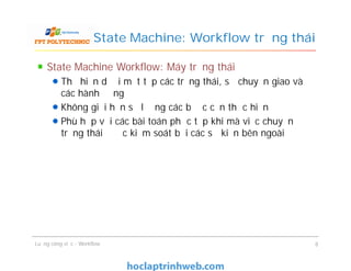 State Machine: Workflow trạng thái
State Machine Workflow: Máy trạng thái
Thể hiện dưới một tập các trạng thái, sự chuyển giao và
các hành động
Không giới hạn số lượng các bước cần thực hiện
Phù hợp với các bài toán phức tạp khi mà việc chuyển
trạng thái được kiểm soát bởi các sự kiện bên ngoài
State Machine Workflow: Máy trạng thái
Thể hiện dưới một tập các trạng thái, sự chuyển giao và
các hành động
Không giới hạn số lượng các bước cần thực hiện
Phù hợp với các bài toán phức tạp khi mà việc chuyển
trạng thái được kiểm soát bởi các sự kiện bên ngoài
Luồng công việc - Workflow 8
 