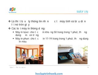 MÁY IN
 Là thiết bị xử lý thông tin nhận được từ máy tính và biễu diễn
lại nó trên giấy
 Các loại máy in thông dụng:
 Máy in laser: cho tốc độ in khoảng 50 trang trong 1 phút, thường
dùng để in đen trắng
 Máy in phun: cho tốc độ in 17-19 trang trong 1 phút, thường dùng
để in màu
 Là thiết bị xử lý thông tin nhận được từ máy tính và biễu diễn
lại nó trên giấy
 Các loại máy in thông dụng:
 Máy in laser: cho tốc độ in khoảng 50 trang trong 1 phút, thường
dùng để in đen trắng
 Máy in phun: cho tốc độ in 17-19 trang trong 1 phút, thường dùng
để in màu
14Slide 7 – Thiết bị vào ra
 