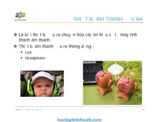 THIẾT BỊ ÂM THANH ĐẦU RA
 Là loại thiết bị đầu ra chuyển hóa các tín hiệu số từ máy tính
thành âm thanh
 Thiết bị âm thanh đầu ra thông dụng :
 Loa
 Headphone
 Là loại thiết bị đầu ra chuyển hóa các tín hiệu số từ máy tính
thành âm thanh
 Thiết bị âm thanh đầu ra thông dụng :
 Loa
 Headphone
15Slide 7 – Thiết bị vào ra
 