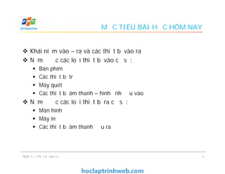 MỤC TIÊU BÀI HỌC HÔM NAY
 Khái niệm vào – ra và các thiết bị vào ra
 Nắm được các loại thiết bị vào cơ sở:
 Bàn phím
 Các thiết bị trỏ
 Máy quét
 Các thiết bị âm thanh – hình ảnh đầu vào
 Nắm được các loại thiết bị ra cơ sở:
 Màn hình
 Máy in
 Các thiết bị âm thanh đầu ra
 Khái niệm vào – ra và các thiết bị vào ra
 Nắm được các loại thiết bị vào cơ sở:
 Bàn phím
 Các thiết bị trỏ
 Máy quét
 Các thiết bị âm thanh – hình ảnh đầu vào
 Nắm được các loại thiết bị ra cơ sở:
 Màn hình
 Máy in
 Các thiết bị âm thanh đầu ra
3Slide 7 – Thiết bị vào ra
 