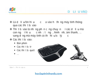 DỮ LIỆU VÀO
 Là dữ liệu/tín hiệu được đưa vào hệ thống máy tính thông
qua các thiết bị vào
 Thiết bị vào là những phần cứng chuyển đổi các dữ liệu mà
con người hiểu được như: từ ngữ, hình ảnh, âm thanh, …
sang dạng mà máy tính có thể hiểu/xử lý được
 Các thiết bị vào:
 Bàn phím
 Các thiết bị trỏ
 Các thiết bị quét
 …
 Là dữ liệu/tín hiệu được đưa vào hệ thống máy tính thông
qua các thiết bị vào
 Thiết bị vào là những phần cứng chuyển đổi các dữ liệu mà
con người hiểu được như: từ ngữ, hình ảnh, âm thanh, …
sang dạng mà máy tính có thể hiểu/xử lý được
 Các thiết bị vào:
 Bàn phím
 Các thiết bị trỏ
 Các thiết bị quét
 …
4Slide 7 – Thiết bị vào ra
 