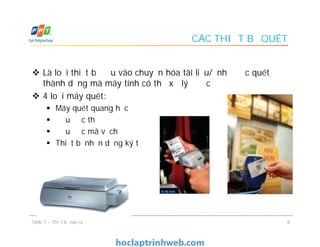CÁC THIẾT BỊ QUÉT
 Là loại thiết bị đầu vào chuyển hóa tài liệu/ảnh được quét
thành dạng mà máy tính có thể xử lý được
 4 loại máy quét:
 Máy quét quang học
 Đầu đọc thẻ
 Đầu đọc mã vạch
 Thiết bị nhận dạng ký tự
 Là loại thiết bị đầu vào chuyển hóa tài liệu/ảnh được quét
thành dạng mà máy tính có thể xử lý được
 4 loại máy quét:
 Máy quét quang học
 Đầu đọc thẻ
 Đầu đọc mã vạch
 Thiết bị nhận dạng ký tự
8Slide 7 – Thiết bị vào ra
 