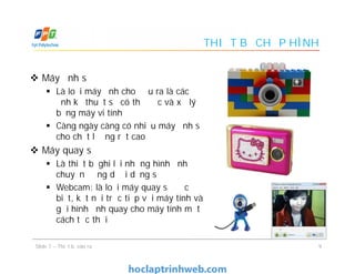 THIẾT BỊ CHỤP HÌNH
 Máy ảnh số
 Là loại máy ảnh cho đầu ra là các
ảnh kỹ thuật số có thể đọc và xử lý
bằng máy vi tính
 Càng ngày càng có nhiều máy ảnh số
cho chất lượng rất cao
 Máy quay số
 Là thiết bị ghi lại những hình ảnh
chuyển động dưới dạng số
 Webcam: là loại máy quay số đặc
biệt, kết nối trực tiếp với máy tính và
gửi hình ảnh quay cho máy tính một
cách tức thời
 Máy ảnh số
 Là loại máy ảnh cho đầu ra là các
ảnh kỹ thuật số có thể đọc và xử lý
bằng máy vi tính
 Càng ngày càng có nhiều máy ảnh số
cho chất lượng rất cao
 Máy quay số
 Là thiết bị ghi lại những hình ảnh
chuyển động dưới dạng số
 Webcam: là loại máy quay số đặc
biệt, kết nối trực tiếp với máy tính và
gửi hình ảnh quay cho máy tính một
cách tức thời
9Slide 7 – Thiết bị vào ra
 