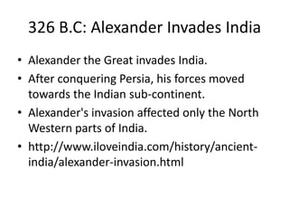 326 B.C: Alexander Invades India
• Alexander the Great invades India.
• After conquering Persia, his forces moved
towards the Indian sub-continent.
• Alexander's invasion affected only the North
Western parts of India.
• http://www.iloveindia.com/history/ancient-
india/alexander-invasion.html
 