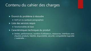 Contenu du cahier des charges
 Énoncé du problème à résoudre
 bref (un ou quelques paragraphes)
 Liste des services requis
 fonctionnalités de base
 Caractéristiques techniques du produit
 limites, performances, nombre d'utilisateurs, ressources, interfaces avec
d'autres produits, fiabilité, disponibilité, sécurité, compatibilité logicielle
/ matérielle, ...
 