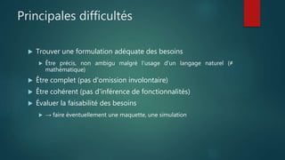 Principales difficultés
 Trouver une formulation adéquate des besoins
 Être précis, non ambigu malgré l'usage d'un langage naturel (≠
mathématique)
 Être complet (pas d'omission involontaire)
 Être cohérent (pas d'inférence de fonctionnalités)
 Évaluer la faisabilité des besoins
 → faire éventuellement une maquette, une simulation
 