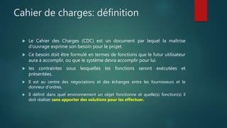 Cahier de charges: définition
 Le Cahier des Charges (CDC) est un document par lequel la maîtrise
d'ouvrage exprime son besoin pour le projet.
 Ce besoin doit être formulé en termes de fonctions que le futur utilisateur
aura à accomplir, ou que le système devra accomplir pour lui.
 les contraintes sous lesquelles les fonctions seront exécutées et
présentées.
 Il est au centre des négociations et des échanges entre les fournisseurs et le
donneur d’ordres.
 Il définit dans quel environnement un objet fonctionne et quelle(s) fonction(s) il
doit réaliser sans apporter des solutions pour les effectuer.
 