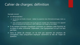 Cahier de charges: définition
Exemple concret
 Un rétroprojecteur.
 Sa fonction est facile à trouver : réaliser la projection des informations(images, texte ou
vidéos…),
 Une contrainte pourrait être: de ne pas pouvoir projeter des informations d’un appareil
dont la résolution est inférieure à 320 x 568( pour une image ou une vidéo).
 Il est tentant d'essayer d'expliquer comment on réalisera cette fonction et
se pliera à cette contrainte. Cependant, c'est typiquement ce qu'il ne faut
pas faire.
 Dans le cahier de charges, on ne doit pas apporter de solutions de
conception, mais uniquement expliquer clairement le rôle de l'objet en
question.
 
