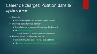 Cahier de charges: Position dans le
cycle de vie
 Contexte :
 un problème posé chez le client (objectifs, besoins)
 Phase de définition des besoins :
 formulation de ce problème (expression des besoins)
 cahier des charges
(si cycle de vie en V : + plan de validation des besoins)
 Phase suivante : analyse des besoins
 sera la formulation d'une réponse à ce problème
 dossier d'analyse (spécifications fonctionnelles, ...)
 