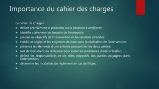 Importance du cahier des charges
Le cahier de charges:
 définit précisément le problème ou la situation à améliorer;
 identifie clairement les besoins de l'entreprise;
 précise les objectifs de l'intervention et les résultats attendus;
 établit les règles et les exigences de base pour la réalisation de l'intervention;
 présente les éléments d'une entente pouvant lier les deux parties;
 sert de document de référence pour éviter les problèmes d'interprétation;
 définit les responsabilités et les rôles respectifs des parties engagées dans
l'intervention;
 détermine les modalités de règlement en cas de litiges.
 …
 