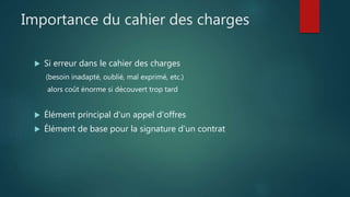 Importance du cahier des charges
 Si erreur dans le cahier des charges
(besoin inadapté, oublié, mal exprimé, etc.)
alors coût énorme si découvert trop tard
 Élément principal d'un appel d'offres
 Élément de base pour la signature d’un contrat
 