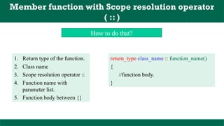Member function with Scope resolution operator
( :: )
1. Return type of the function.
2. Class name
3. Scope resolution operator ::
4. Function name with
parameter list.
5. Function body between {}
How to do that?
return_type class_name :: function_name()
{
//function body.
}
 