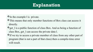 Explanation
In the example l is private.
This means that only member functions of Box class can access it
directly.
get_l is a public function of class Box. And as being a function of
class Box, get_l can access the private data l.
If we try to access a private member of class from any other part of
program (that is not a part of that class) then a compile-time error
will result.
 