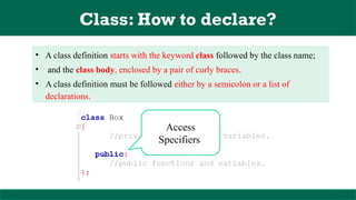 Class: How to declare?
• A class definition starts with the keyword class followed by the class name;
• and the class body, enclosed by a pair of curly braces.
• A class definition must be followed either by a semicolon or a list of
declarations.
Access
Specifiers
 