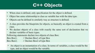 C++ Objects
• When class is defined, only specification for the object is defined.
• Object has same relationship to class as variable has with the data type.
• Objects can be defined in similarly way as structure is defined.
• An object is an instantiation of a class. In terms of variables, a class would be the
type, and an object would be the variable.
• A class provides the blueprints for objects, so basically an object is created from a
class.
• We declare objects of a class with exactly the same sort of declaration that we
declare variables of basic types.
Following statements declare two objects of class Box:
Box Box1; // Declare Box1 of type Box
Box Box2; // Declare Box2 of type Box
 