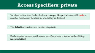 Access Specifiers: private
• Variables or functions declared after access specifier private accessible only to
member functions of the class for which they’re declared.
• The default access for class members is private.
• Declaring data members with access specifier private is known as data hiding.
(encapsulation)
 