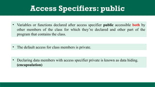 Access Specifiers: public
• Variables or functions declared after access specifier public accessible both by
other members of the class for which they’re declared and other part of the
program that contains the class.
• The default access for class members is private.
• Declaring data members with access specifier private is known as data hiding.
(encapsulation)
 