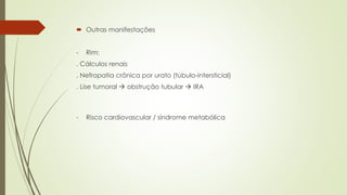  Outras manifestações
- Rim:
. Cálculos renais
. Nefropatia crônica por urato (túbulo-intersticial)
. Lise tumoral  obstrução tubular  IRA
- Risco cardiovascular / síndrome metabólica
 