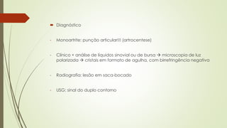  Diagnóstico
- Monoartrite: punção articular!!! (artrocentese)
- Clínico + análise de líquidos sinovial ou de bursa  microscopia de luz
polarizada  cristais em formato de agulha, com birrefringência negativa
- Radiografia: lesão em saca-bocado
- USG: sinal do duplo contorno
 