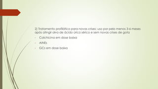 2) Tratamento profilático para novas crises: uso por pelo menos 3-6 meses
após atingir alvo de ácido úrico sérico e sem novas crises de gota
- Colchicina em dose baixa
- AINEs
- GCs em dose baixa
 
