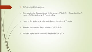  Referências bibliográficas
- Reumatologia: Diagnostico e Tratamento – 5ª Edição – Carvalho M A P,
Lanna C C D, Bertolo M B, Ferreira G A
- Livro da Sociedade Brasileira de Reumatologia – 3ª Edição
- Manual de Reumatologia – Unifesp – 2ª Edição
- 2020 ACR guideline for the manegement of gout
 