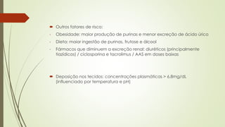  Outros fatores de risco:
- Obesidade: maior produção de purinas e menor excreção de ácido úrico
- Dieta: maior ingestão de purinas, frutose e álcool
- Fármacos que diminuem a excreção renal: diuréticos (principalmente
tiazídicos) / ciclosporina e tacrolimus / AAS em doses baixas
 Deposição nos tecidos: concentrações plasmáticas > 6,8mg/dL
(influenciado por temperatura e pH)
 