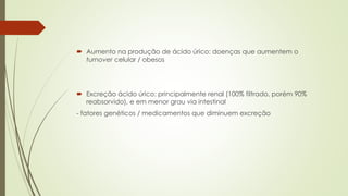  Aumento na produção de ácido úrico: doenças que aumentem o
turnover celular / obesos
 Excreção ácido úrico: principalmente renal (100% filtrado, porém 90%
reabsorvido), e em menor grau via intestinal
- fatores genéticos / medicamentos que diminuem excreção
 